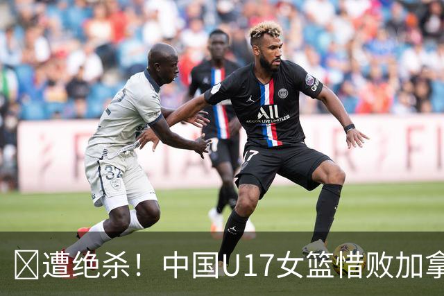 🏀遭绝杀！中国U17女篮惜败加拿大无缘世界杯4强 庞云舒16+10
