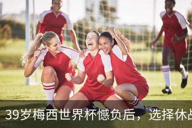 39岁梅西世界杯憾负后，选择休战，赛场荣誉与商业责任该如何平衡