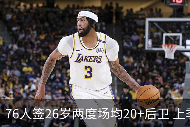 76人签26岁两度场均20+后卫 上季三项命中率超高效